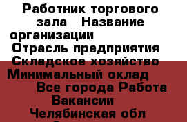 Работник торгового зала › Название организации ­ Team PRO 24 › Отрасль предприятия ­ Складское хозяйство › Минимальный оклад ­ 30 000 - Все города Работа » Вакансии   . Челябинская обл.,Златоуст г.